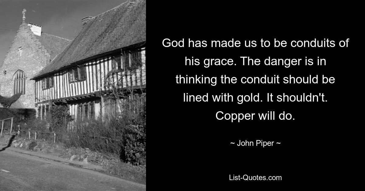 God has made us to be conduits of his grace. The danger is in thinking the conduit should be lined with gold. It shouldn't. Copper will do. — © John Piper