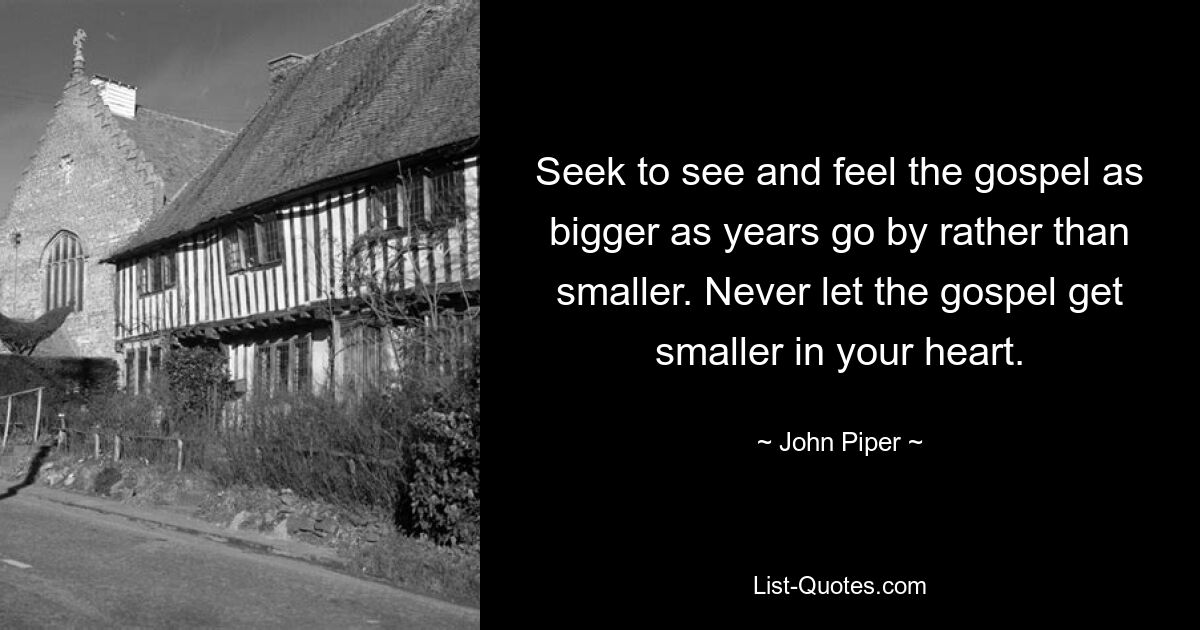 Seek to see and feel the gospel as bigger as years go by rather than smaller. Never let the gospel get smaller in your heart. — © John Piper