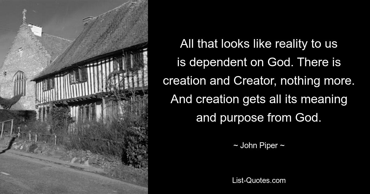 All that looks like reality to us is dependent on God. There is creation and Creator, nothing more. And creation gets all its meaning and purpose from God. — © John Piper