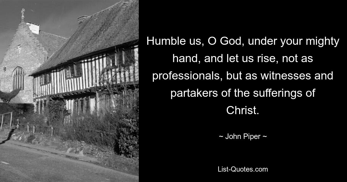 Humble us, O God, under your mighty hand, and let us rise, not as professionals, but as witnesses and partakers of the sufferings of Christ. — © John Piper