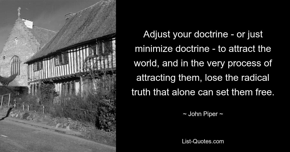 Adjust your doctrine - or just minimize doctrine - to attract the world, and in the very process of attracting them, lose the radical truth that alone can set them free. — © John Piper