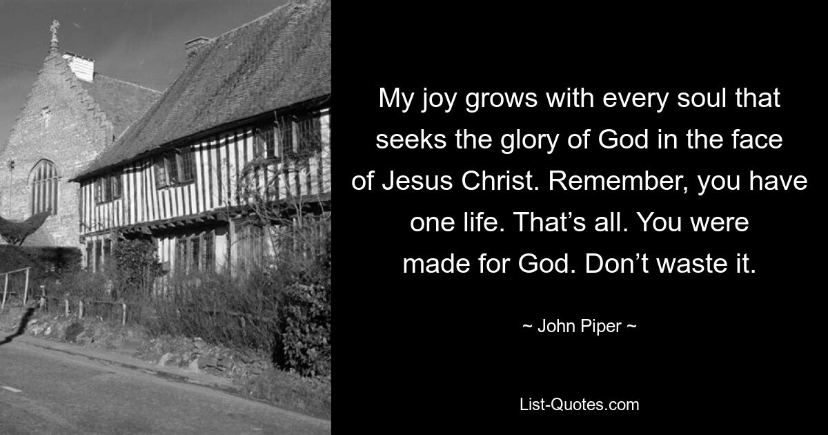 My joy grows with every soul that seeks the glory of God in the face of Jesus Christ. Remember, you have one life. That’s all. You were made for God. Don’t waste it. — © John Piper