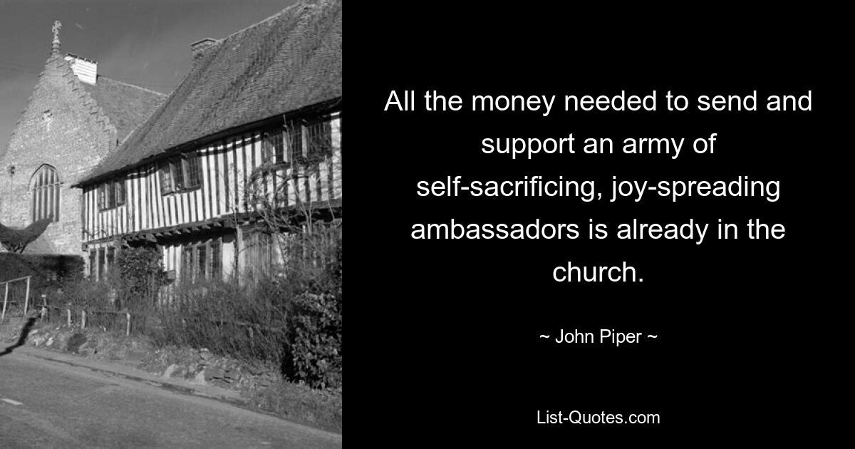 All the money needed to send and support an army of self-sacrificing, joy-spreading ambassadors is already in the church. — © John Piper