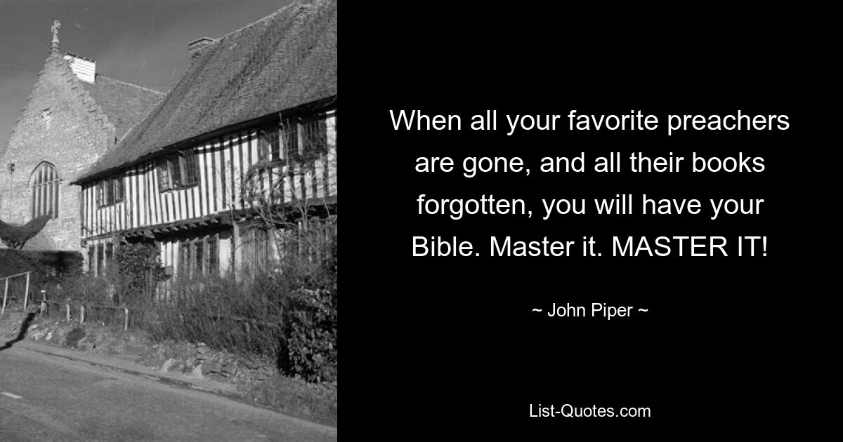 When all your favorite preachers are gone, and all their books forgotten, you will have your Bible. Master it. MASTER IT! — © John Piper