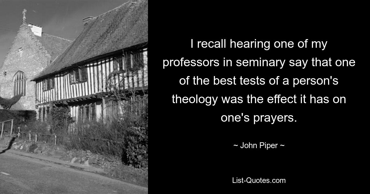 I recall hearing one of my professors in seminary say that one of the best tests of a person's theology was the effect it has on one's prayers. — © John Piper