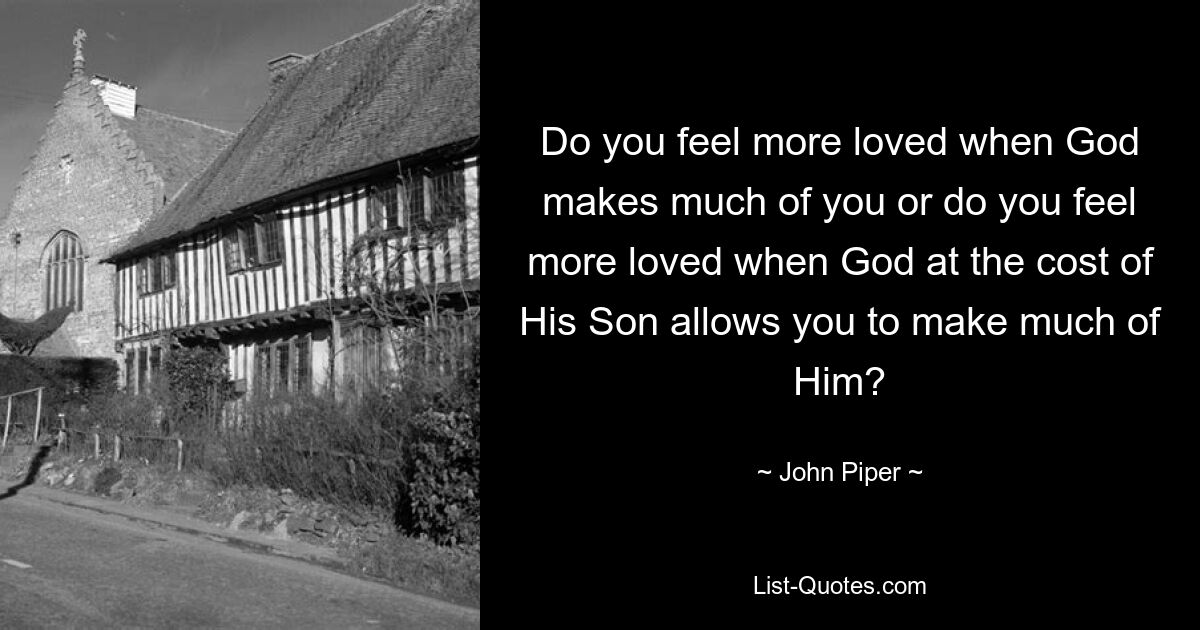 Do you feel more loved when God makes much of you or do you feel more loved when God at the cost of His Son allows you to make much of Him? — © John Piper