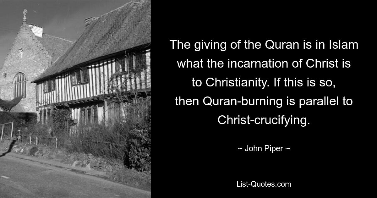 The giving of the Quran is in Islam what the incarnation of Christ is to Christianity. If this is so, then Quran-burning is parallel to Christ-crucifying. — © John Piper