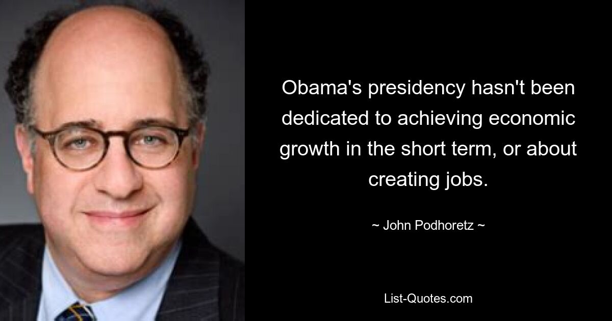 Obama's presidency hasn't been dedicated to achieving economic growth in the short term, or about creating jobs. — © John Podhoretz