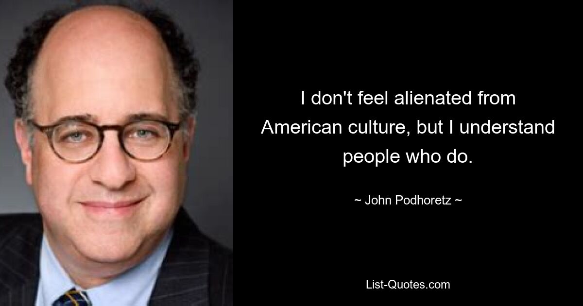 I don't feel alienated from American culture, but I understand people who do. — © John Podhoretz