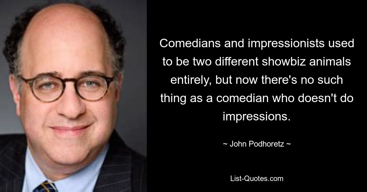 Comedians and impressionists used to be two different showbiz animals entirely, but now there's no such thing as a comedian who doesn't do impressions. — © John Podhoretz