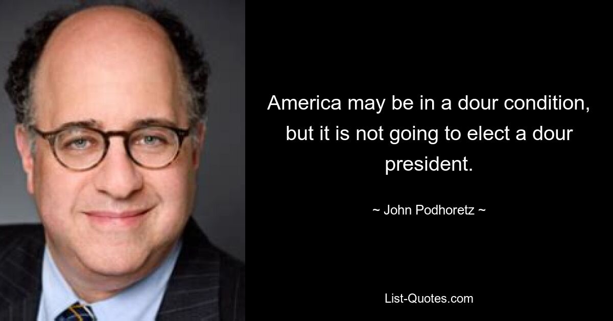 America may be in a dour condition, but it is not going to elect a dour president. — © John Podhoretz