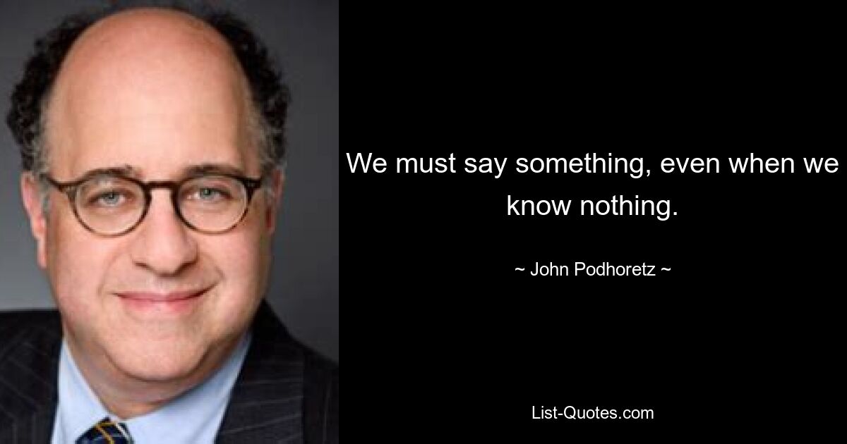 We must say something, even when we know nothing. — © John Podhoretz