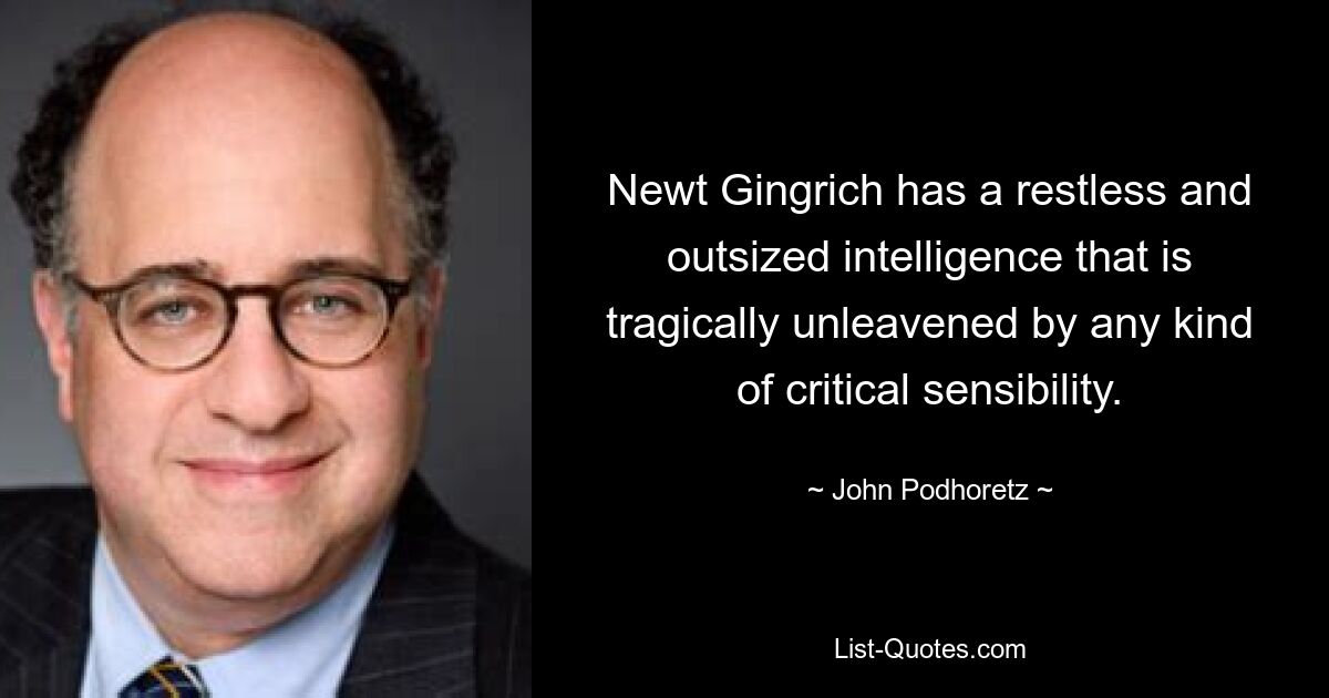 Newt Gingrich has a restless and outsized intelligence that is tragically unleavened by any kind of critical sensibility. — © John Podhoretz