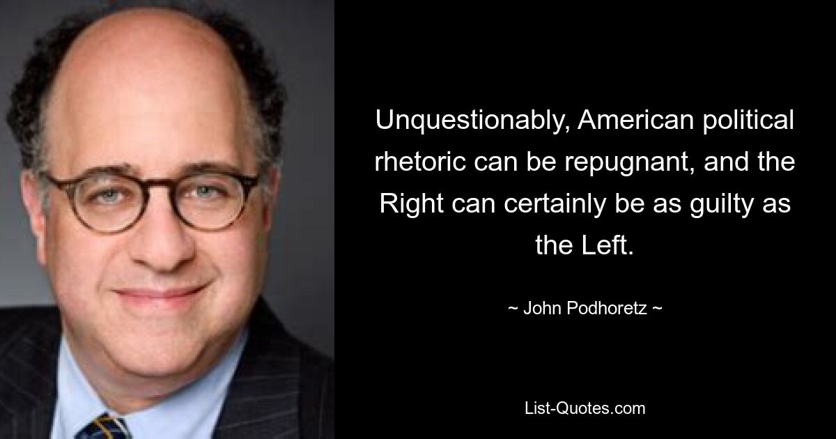 Unquestionably, American political rhetoric can be repugnant, and the Right can certainly be as guilty as the Left. — © John Podhoretz