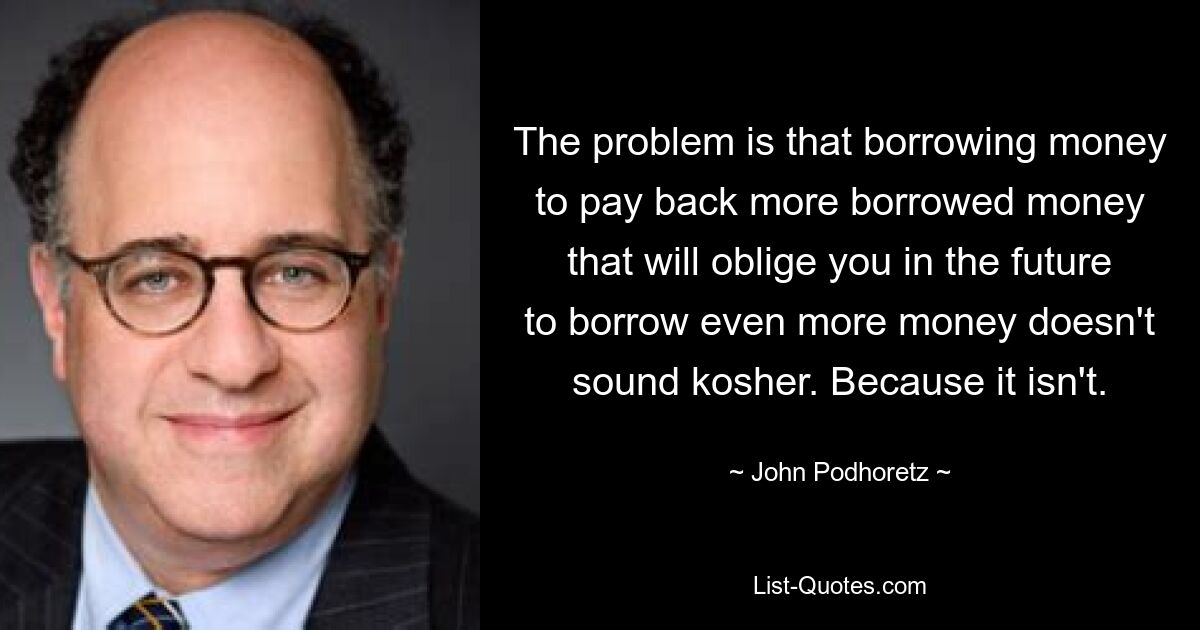 The problem is that borrowing money to pay back more borrowed money that will oblige you in the future to borrow even more money doesn't sound kosher. Because it isn't. — © John Podhoretz