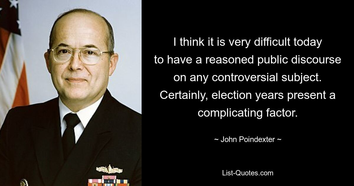 I think it is very difficult today to have a reasoned public discourse on any controversial subject. Certainly, election years present a complicating factor. — © John Poindexter