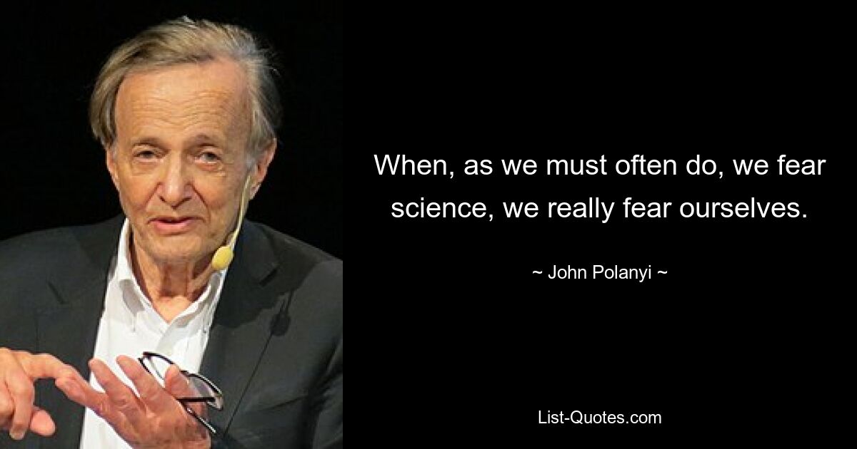 When, as we must often do, we fear science, we really fear ourselves. — © John Polanyi