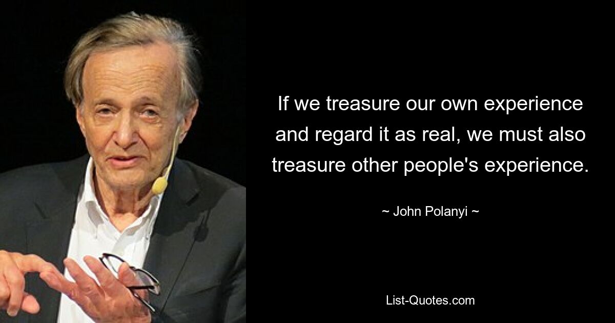 If we treasure our own experience and regard it as real, we must also treasure other people's experience. — © John Polanyi