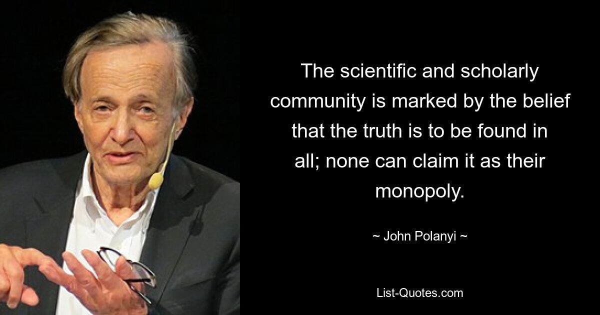 The scientific and scholarly community is marked by the belief that the truth is to be found in all; none can claim it as their monopoly. — © John Polanyi