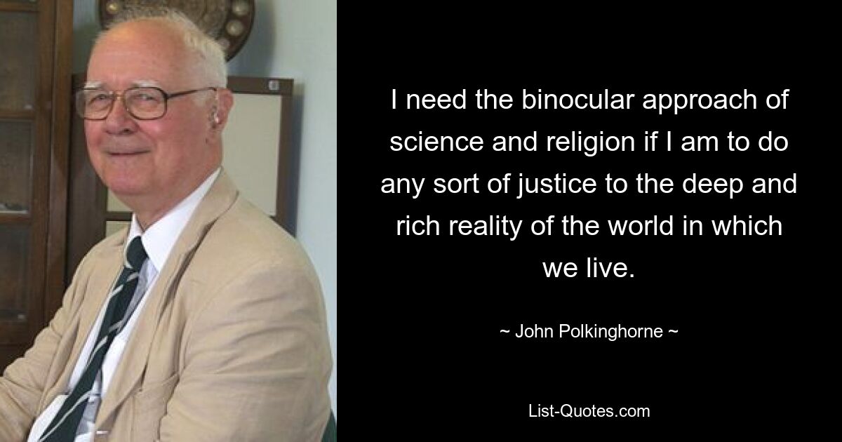 I need the binocular approach of science and religion if I am to do any sort of justice to the deep and rich reality of the world in which we live. — © John Polkinghorne