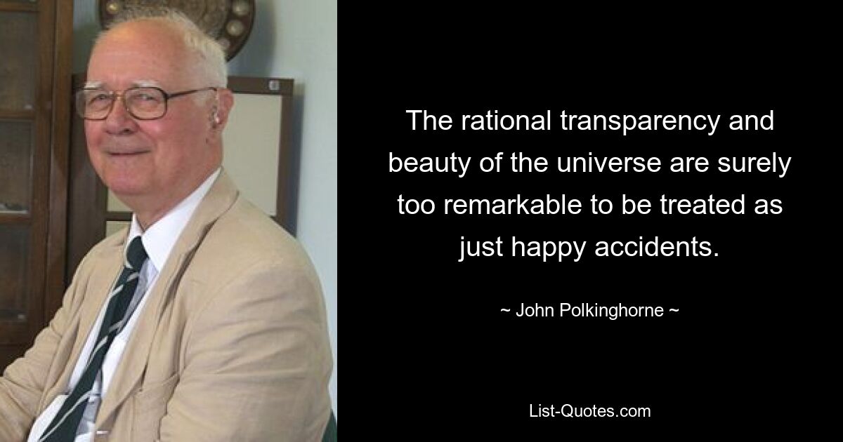 The rational transparency and beauty of the universe are surely too remarkable to be treated as just happy accidents. — © John Polkinghorne