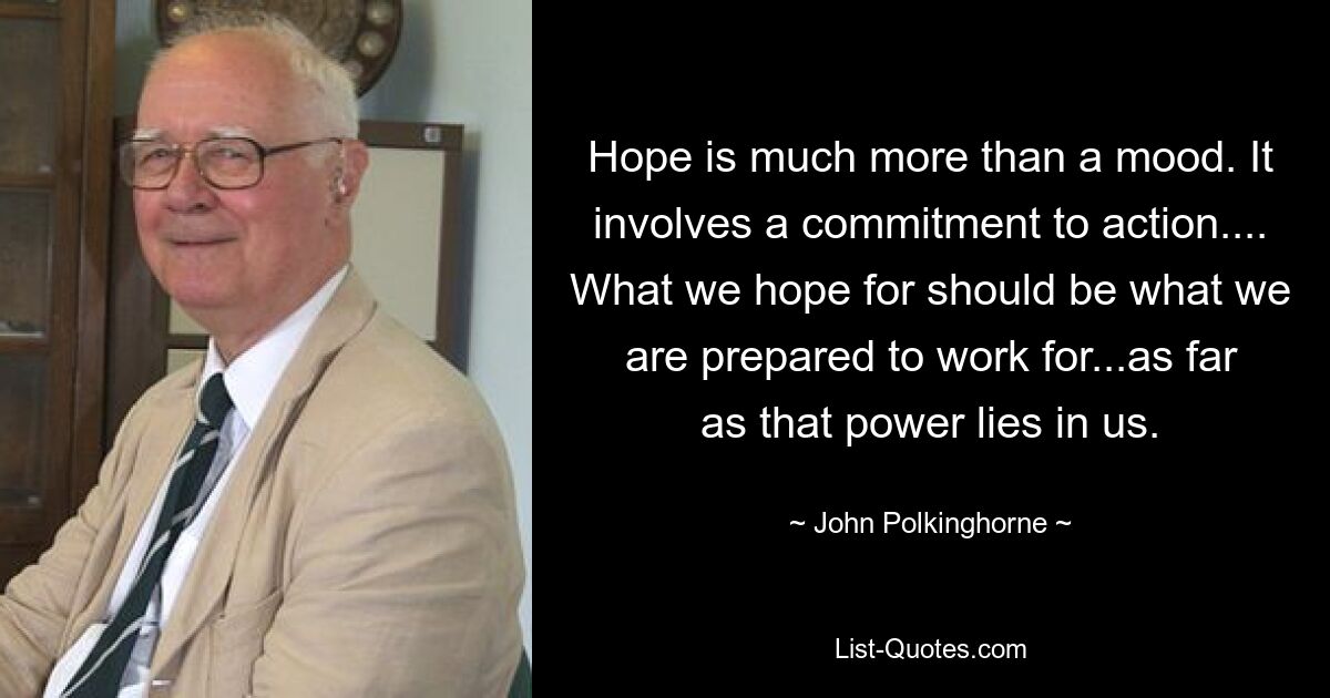 Hope is much more than a mood. It involves a commitment to action.... What we hope for should be what we are prepared to work for...as far as that power lies in us. — © John Polkinghorne