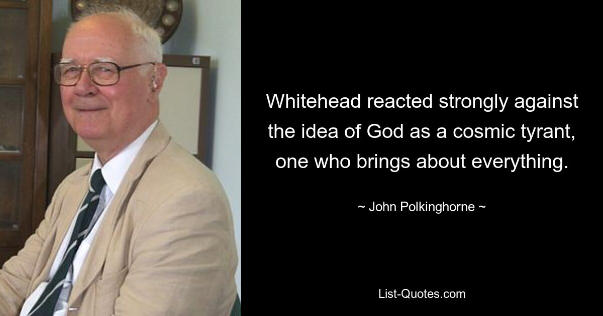 Whitehead reacted strongly against the idea of God as a cosmic tyrant, one who brings about everything. — © John Polkinghorne