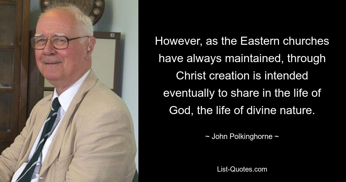 However, as the Eastern churches have always maintained, through Christ creation is intended eventually to share in the life of God, the life of divine nature. — © John Polkinghorne