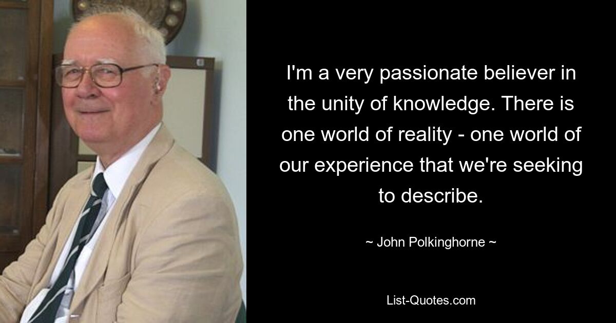 I'm a very passionate believer in the unity of knowledge. There is one world of reality - one world of our experience that we're seeking to describe. — © John Polkinghorne