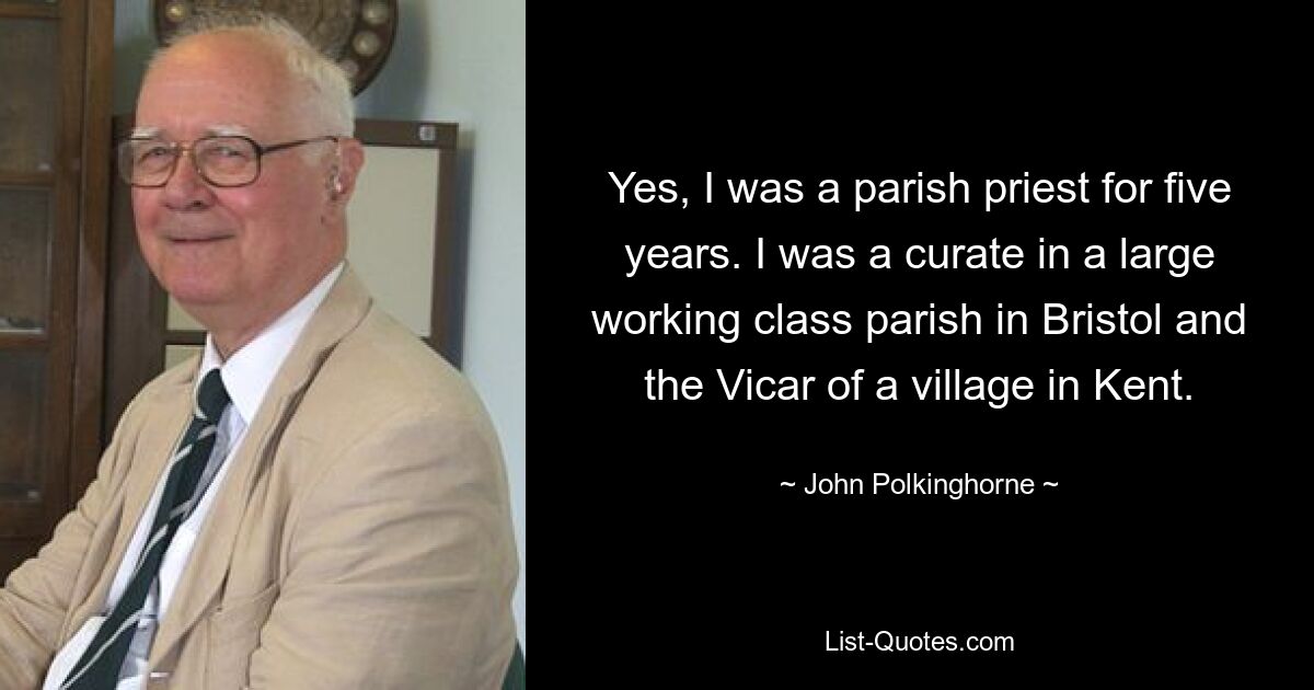 Yes, I was a parish priest for five years. I was a curate in a large working class parish in Bristol and the Vicar of a village in Kent. — © John Polkinghorne