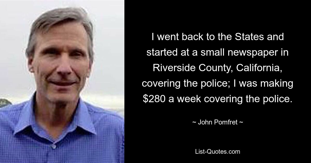 I went back to the States and started at a small newspaper in Riverside County, California, covering the police; I was making $280 a week covering the police. — © John Pomfret