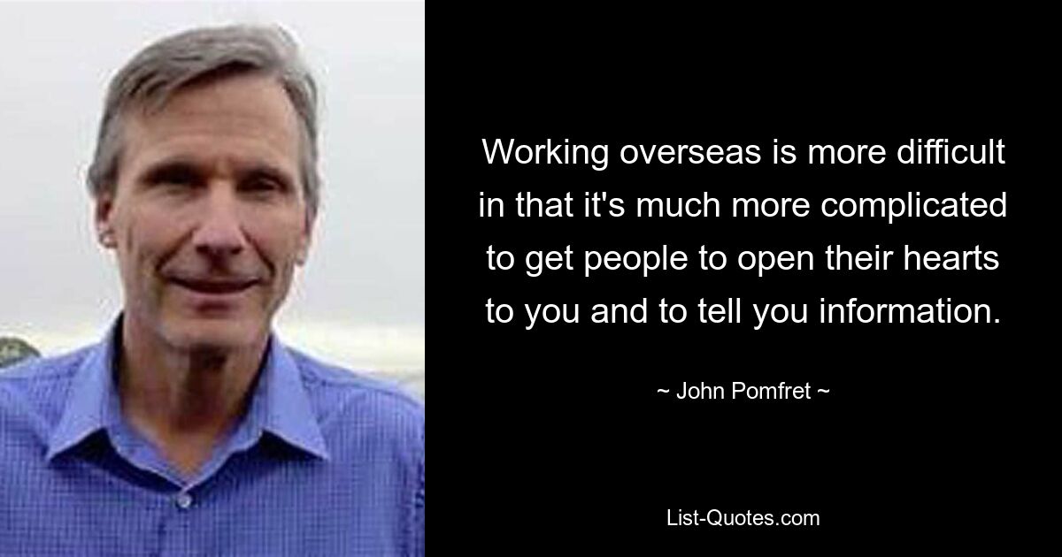 Working overseas is more difficult in that it's much more complicated to get people to open their hearts to you and to tell you information. — © John Pomfret