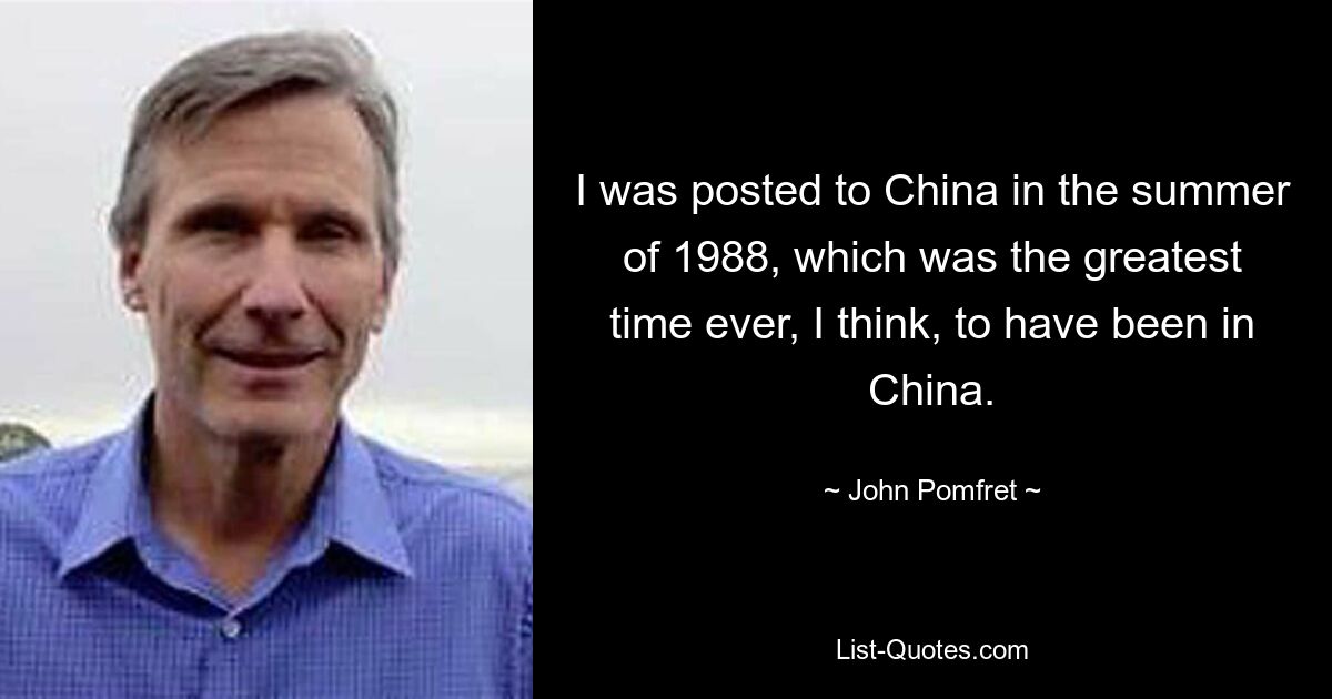 I was posted to China in the summer of 1988, which was the greatest time ever, I think, to have been in China. — © John Pomfret