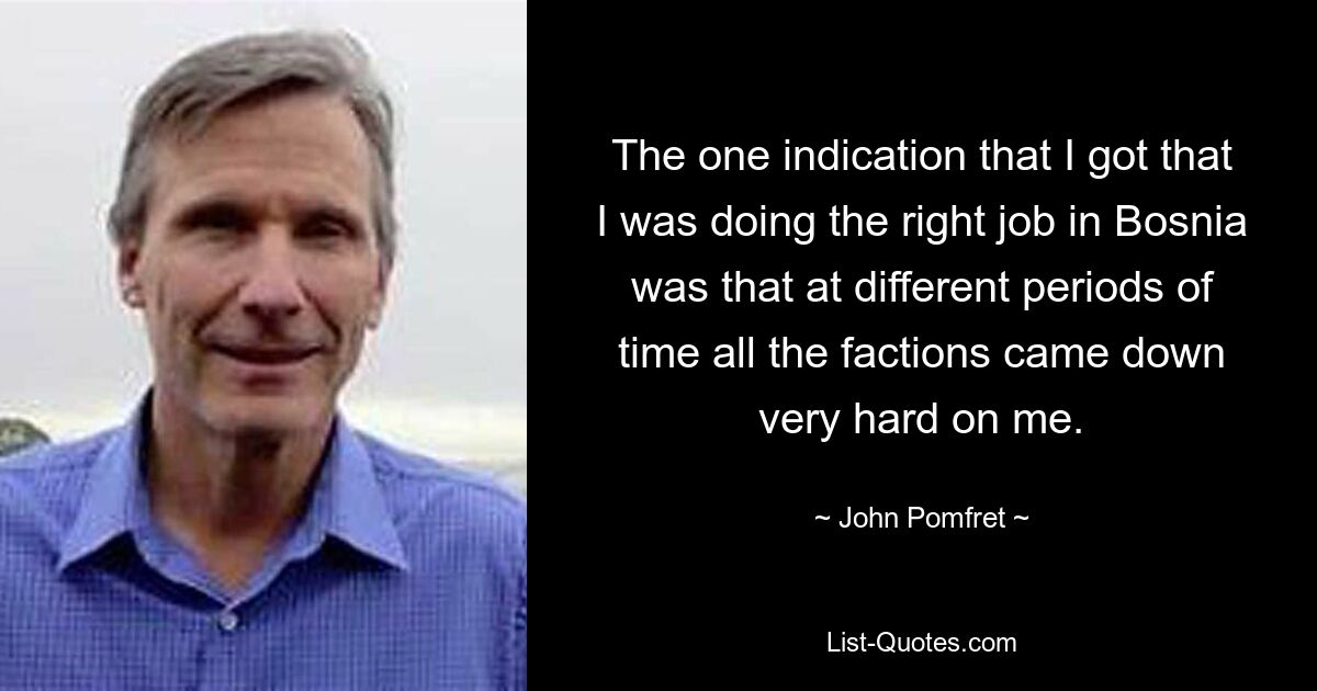 The one indication that I got that I was doing the right job in Bosnia was that at different periods of time all the factions came down very hard on me. — © John Pomfret