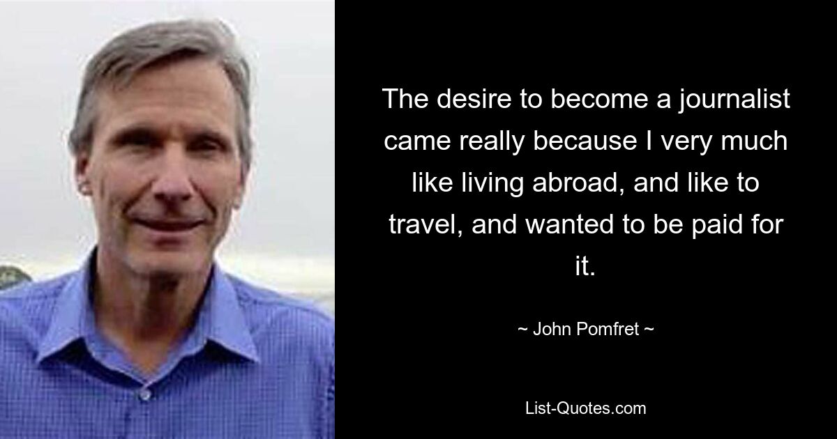 The desire to become a journalist came really because I very much like living abroad, and like to travel, and wanted to be paid for it. — © John Pomfret