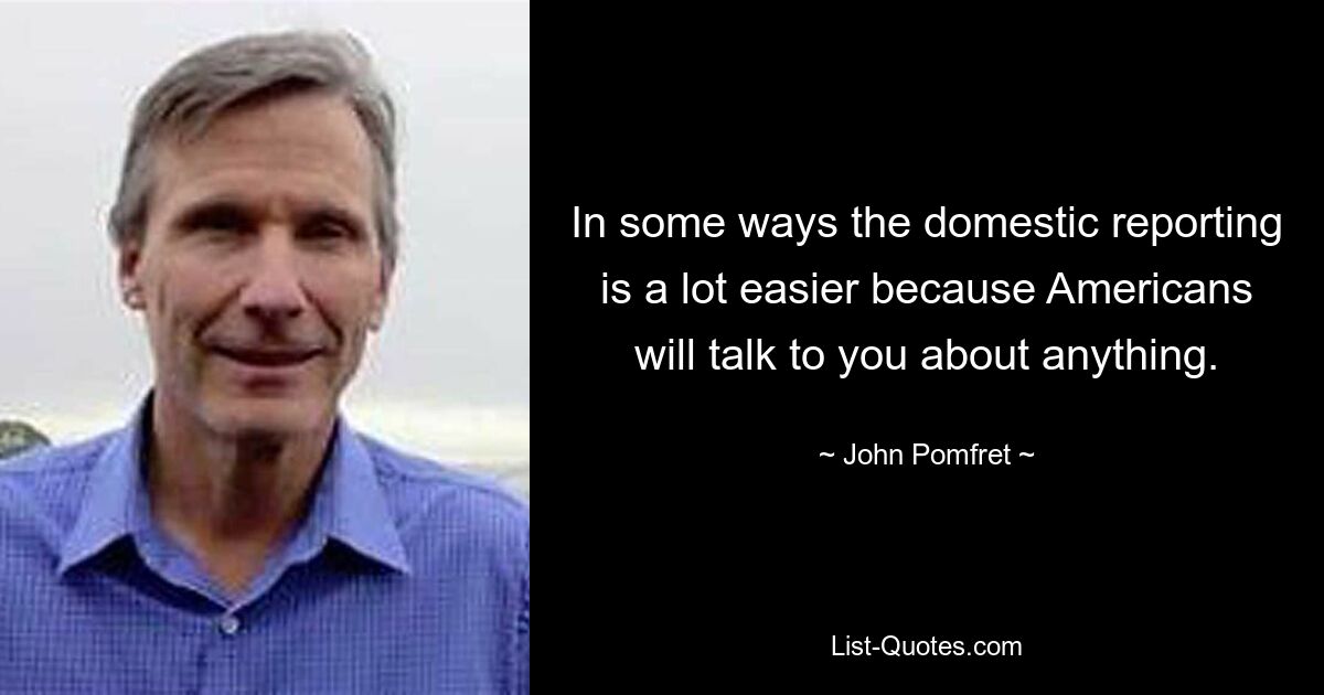 In some ways the domestic reporting is a lot easier because Americans will talk to you about anything. — © John Pomfret