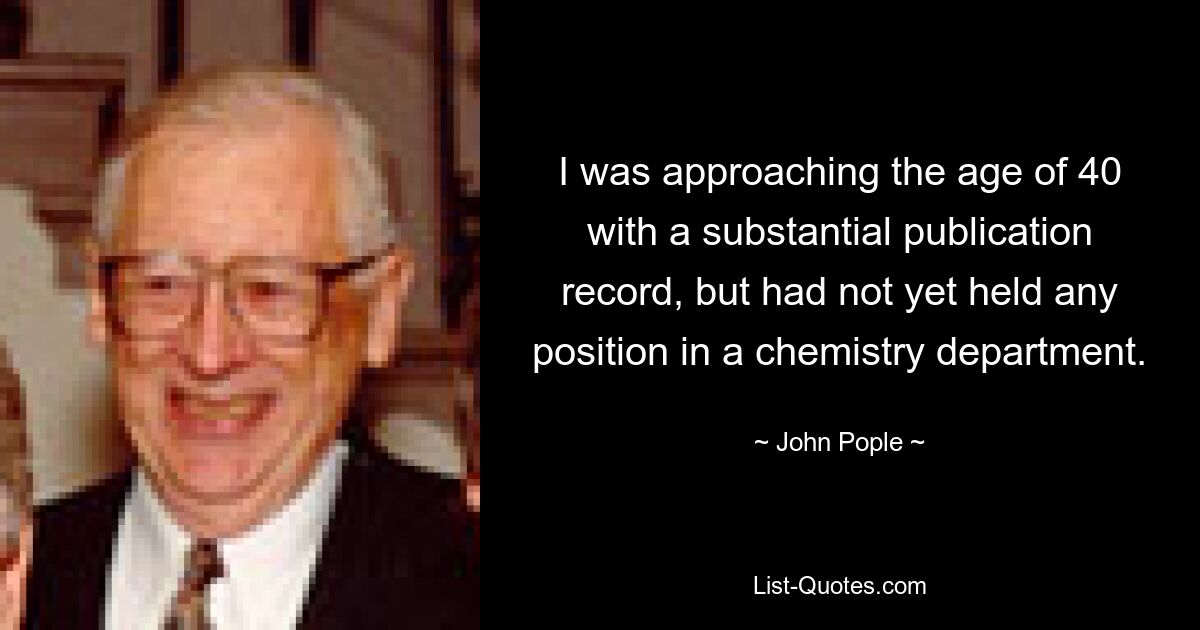 I was approaching the age of 40 with a substantial publication record, but had not yet held any position in a chemistry department. — © John Pople