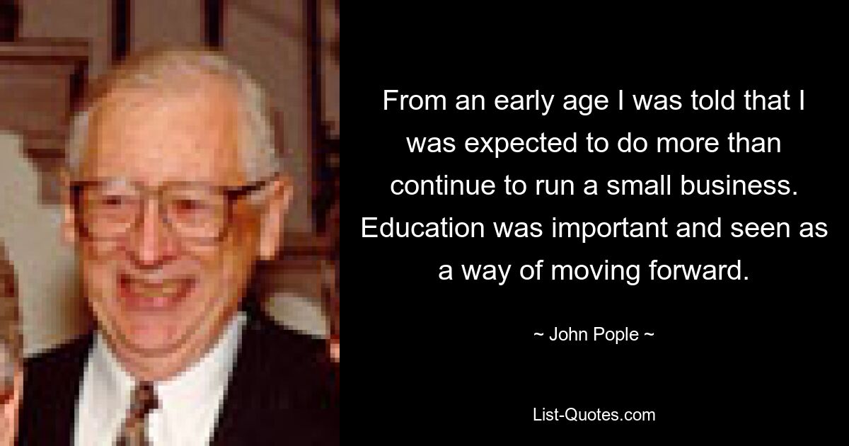 From an early age I was told that I was expected to do more than continue to run a small business. Education was important and seen as a way of moving forward. — © John Pople