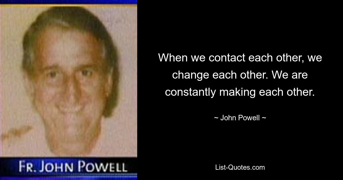 When we contact each other, we change each other. We are constantly making each other. — © John Powell