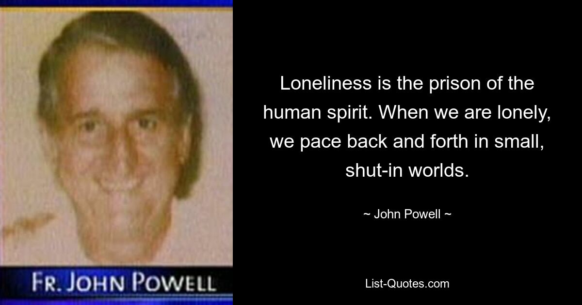 Loneliness is the prison of the human spirit. When we are lonely, we pace back and forth in small, shut-in worlds. — © John Powell