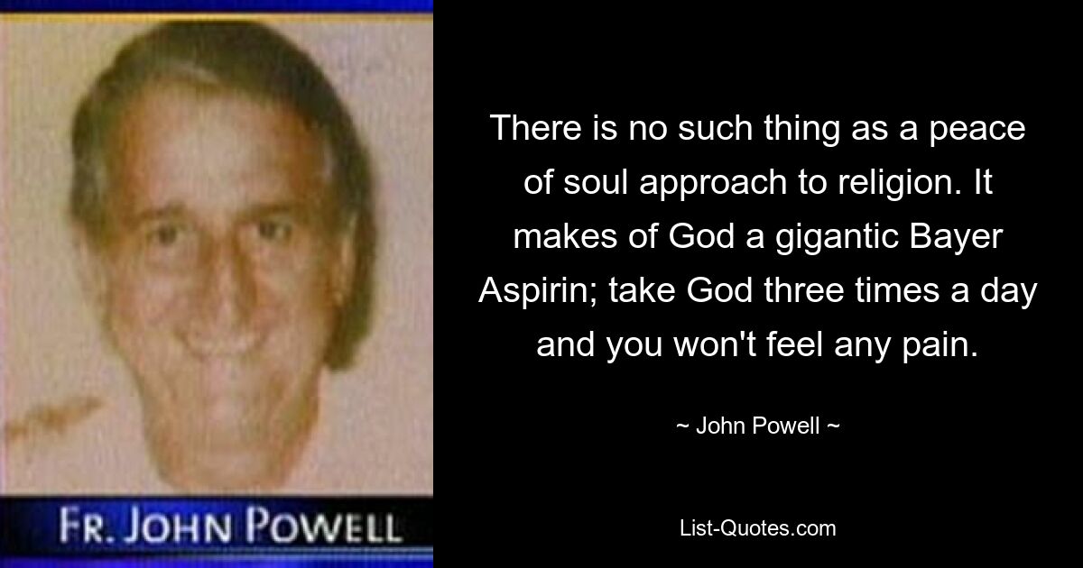 There is no such thing as a peace of soul approach to religion. It makes of God a gigantic Bayer Aspirin; take God three times a day and you won't feel any pain. — © John Powell