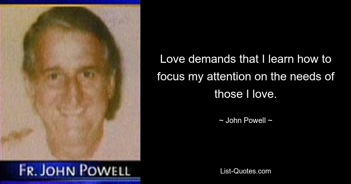 Love demands that I learn how to focus my attention on the needs of those I love. — © John Powell