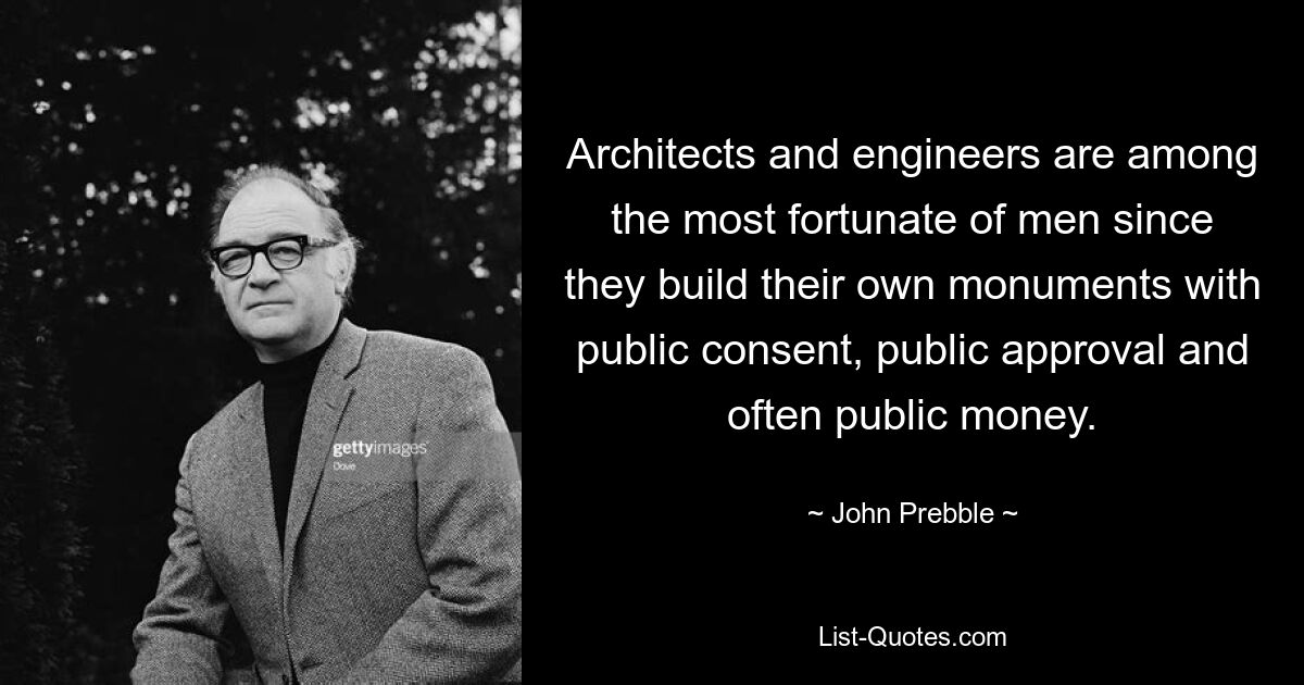 Architects and engineers are among the most fortunate of men since they build their own monuments with public consent, public approval and often public money. — © John Prebble