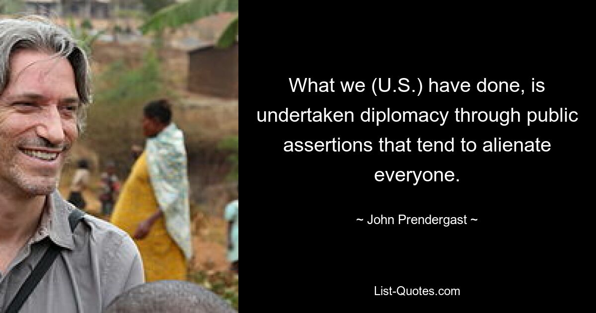 What we (U.S.) have done, is undertaken diplomacy through public assertions that tend to alienate everyone. — © John Prendergast