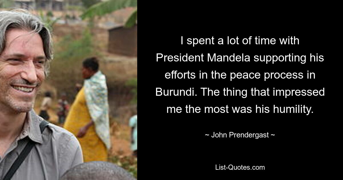 I spent a lot of time with President Mandela supporting his efforts in the peace process in Burundi. The thing that impressed me the most was his humility. — © John Prendergast