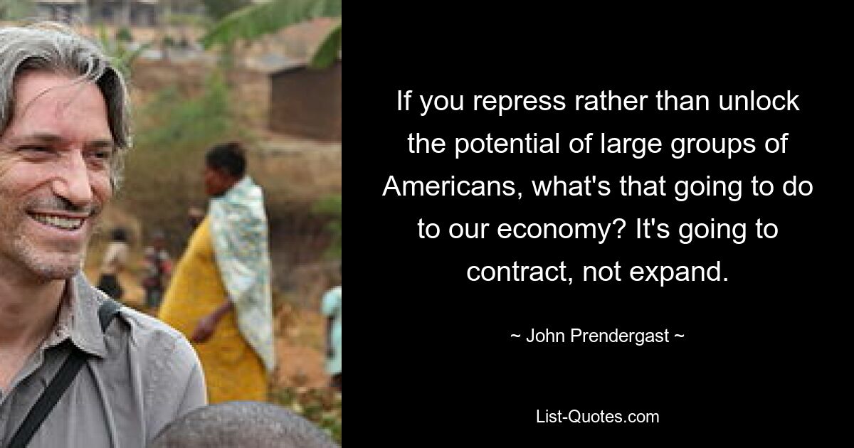 If you repress rather than unlock the potential of large groups of Americans, what's that going to do to our economy? It's going to contract, not expand. — © John Prendergast