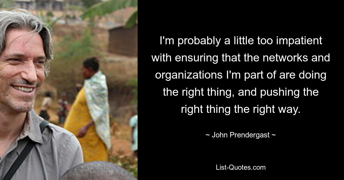 I'm probably a little too impatient with ensuring that the networks and organizations I'm part of are doing the right thing, and pushing the right thing the right way. — © John Prendergast