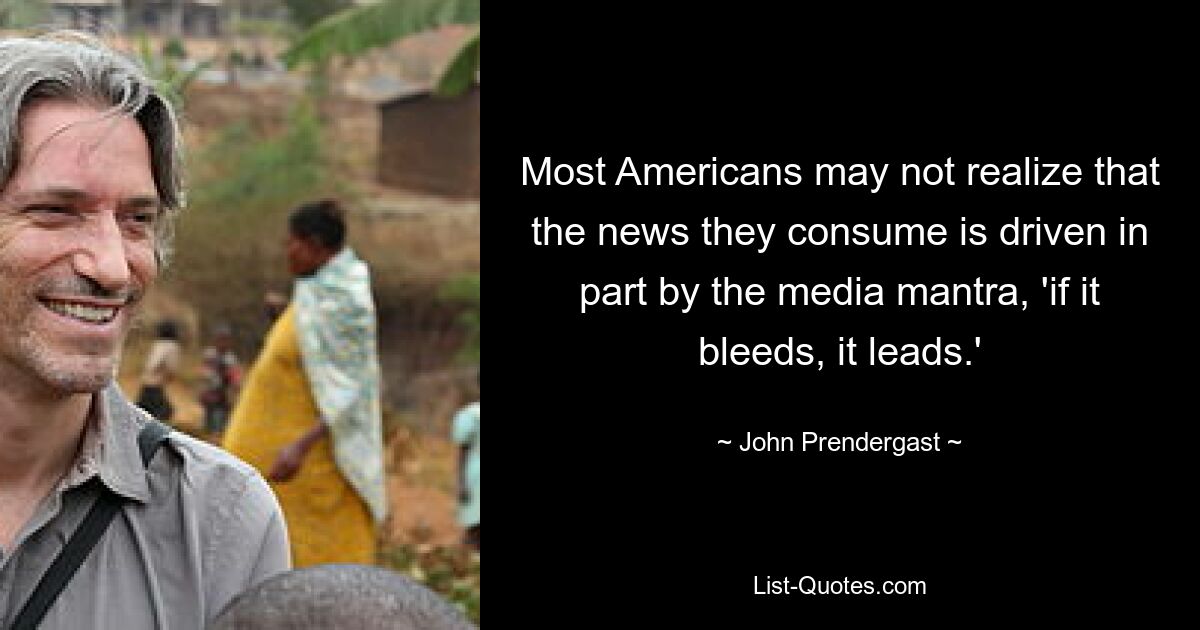 Most Americans may not realize that the news they consume is driven in part by the media mantra, 'if it bleeds, it leads.' — © John Prendergast