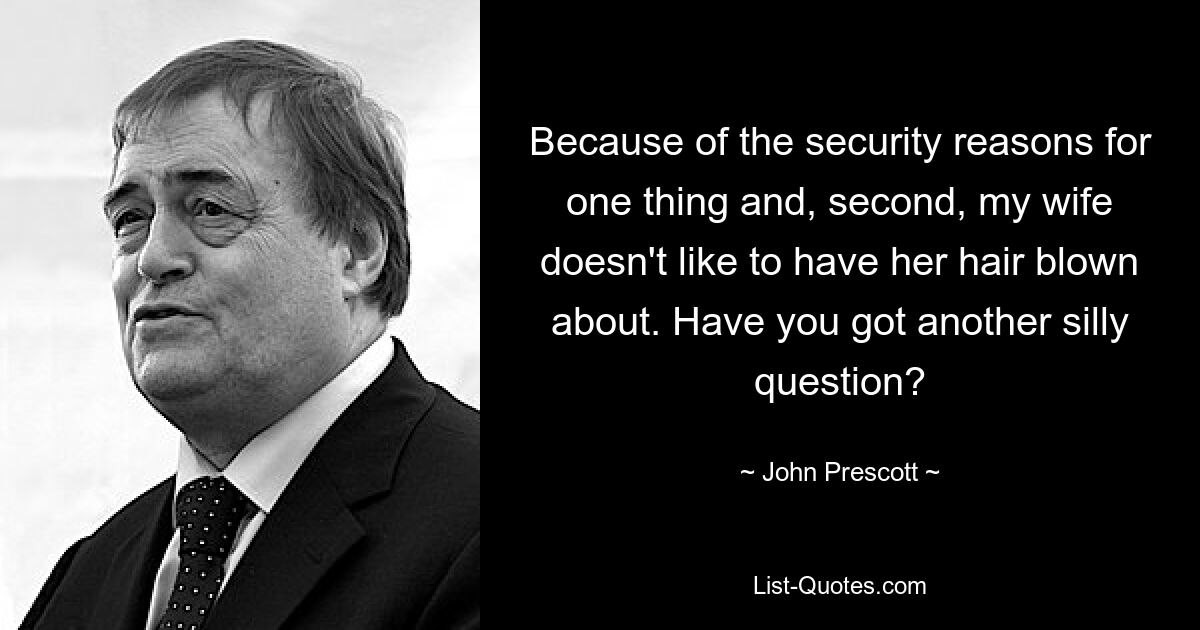 Because of the security reasons for one thing and, second, my wife doesn't like to have her hair blown about. Have you got another silly question? — © John Prescott