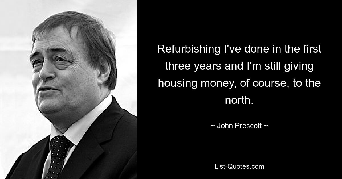 Refurbishing I've done in the first three years and I'm still giving housing money, of course, to the north. — © John Prescott